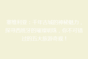 塞维利亚：千年古城的神秘魅力，探寻西班牙的璀璨明珠，你不可错过的五大旅游奇观！