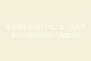 探寻塞维利亚的千年之谜：这座西班牙古城背后的五大隐藏奇迹