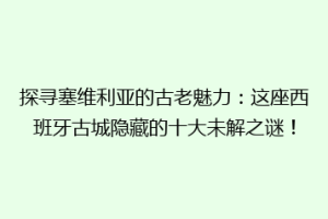 探寻塞维利亚的古老魅力：这座西班牙古城隐藏的十大未解之谜！