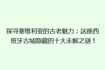 探寻塞维利亚的古老魅力:这座西班牙古城隐藏的十大未解之谜!