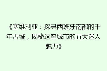 《塞维利亚:探寻西班牙南部的千年古城,揭秘这座城市的五大迷人魅力》