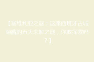 【塞维利亚之谜：这座西班牙古城隐藏的五大未解之谜，你敢探索吗？】