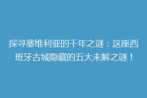 探寻塞维利亚的千年之谜：这座西班牙古城隐藏的五大未解之谜！
