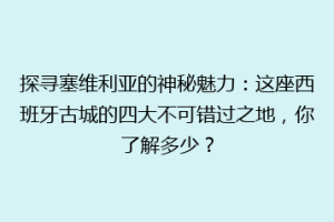 探寻塞维利亚的神秘魅力：这座西班牙古城的四大不可错过之地，你了解多少？