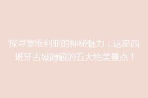 探寻塞维利亚的神秘魅力：这座西班牙古城隐藏的五大绝美景点！