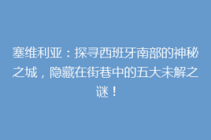 塞维利亚：探寻西班牙南部的神秘之城，隐藏在街巷中的五大未解之谜！
