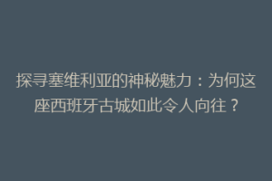 探寻塞维利亚的神秘魅力：为何这座西班牙古城如此令人向往？