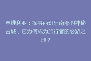 塞维利亚：探寻西班牙南部的神秘古城，它为何成为旅行者的必游之地？