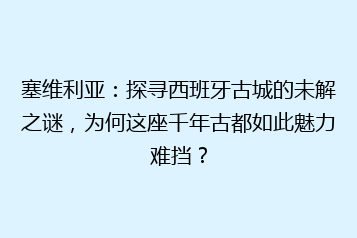 塞维利亚:探寻西班牙古城的未解之谜,为何这座千年古都如此魅力难挡?