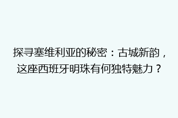 探寻塞维利亚的秘密:古城新韵,这座西班牙明珠有何独特魅力?