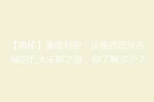 【揭秘】塞维利亚：这座西班牙古城的五大未解之谜，你了解多少？