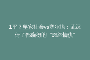 1平？皇家社会vs塞尔塔：武汉伢子都晓得的“恩怨情仇”