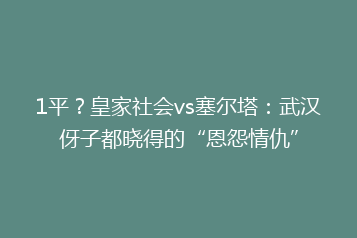 1平?皇家社会vs塞尔塔:武汉伢子都晓得的“恩怨情仇”