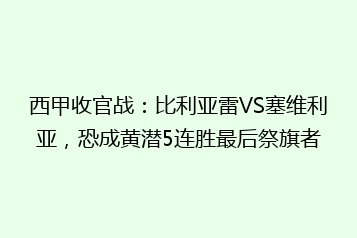 西甲收官战:比利亚雷VS塞维利亚,恐成黄潜5连胜最后祭旗者