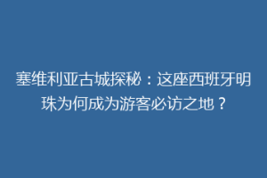 塞维利亚古城探秘：这座西班牙明珠为何成为游客必访之地？