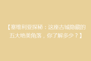 【塞维利亚探秘：这座古城隐藏的五大绝美角落，你了解多少？】
