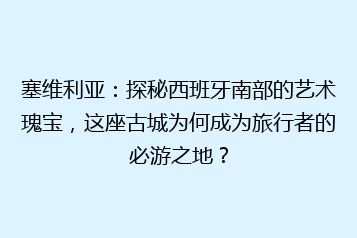 塞维利亚:探秘西班牙南部的艺术瑰宝,这座古城为何成为旅行者的必游之地?