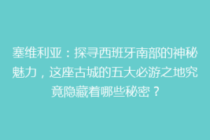塞维利亚：探寻西班牙南部的神秘魅力，这座古城的五大必游之地究竟隐藏着哪些秘密？