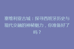 塞维利亚古城：探寻西班牙历史与现代交融的神秘魅力，你准备好了吗？
