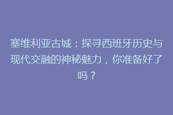 塞维利亚古城:探寻西班牙历史与现代交融的神秘魅力,你准备好了吗?