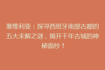 塞维利亚:探寻西班牙南部古都的五大未解之谜,揭开千年古城的神秘面纱!