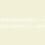 探寻塞维利亚的神秘魅力：为何这座西班牙古城如此让人心驰神往？