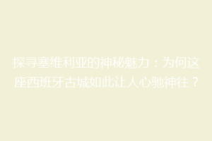 探寻塞维利亚的神秘魅力：为何这座西班牙古城如此让人心驰神往？