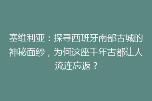 塞维利亚：探寻西班牙南部古城的神秘面纱，为何这座千年古都让人流连忘返？