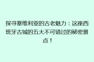 探寻塞维利亚的古老魅力：这座西班牙古城的五大不可错过的秘密景点！