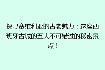 探寻塞维利亚的古老魅力:这座西班牙古城的五大不可错过的秘密景点!