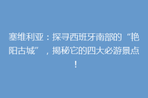 塞维利亚：探寻西班牙南部的“艳阳古城”，揭秘它的四大必游景点！