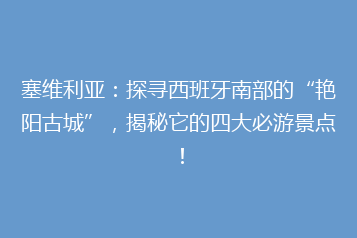塞维利亚:探寻西班牙南部的“艳阳古城”,揭秘它的四大必游景点!