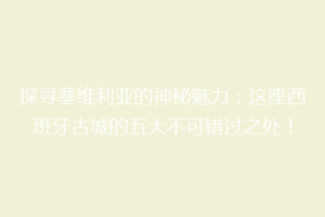 探寻塞维利亚的神秘魅力：这座西班牙古城的五大不可错过之处！