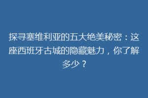 探寻塞维利亚的五大绝美秘密：这座西班牙古城的隐藏魅力，你了解多少？