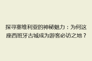 探寻塞维利亚的神秘魅力：为何这座西班牙古城成为游客必访之地？