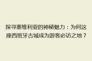 探寻塞维利亚的神秘魅力:为何这座西班牙古城成为游客必访之地?