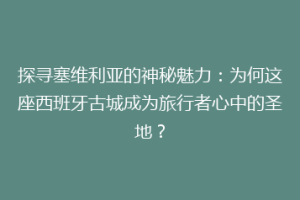 探寻塞维利亚的神秘魅力：为何这座西班牙古城成为旅行者心中的圣地？