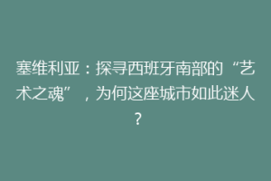塞维利亚：探寻西班牙南部的“艺术之魂”，为何这座城市如此迷人？
