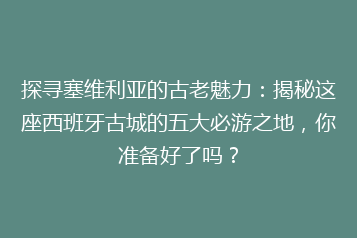 探寻塞维利亚的古老魅力:揭秘这座西班牙古城的五大必游之地,你准备好了吗?