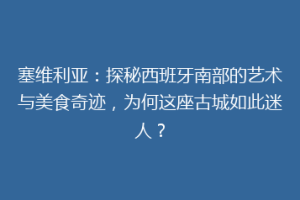 塞维利亚：探秘西班牙南部的艺术与美食奇迹，为何这座古城如此迷人？