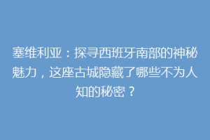 塞维利亚：探寻西班牙南部的神秘魅力，这座古城隐藏了哪些不为人知的秘密？