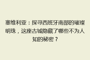 塞维利亚:探寻西班牙南部的璀璨明珠,这座古城隐藏了哪些不为人知的秘密?