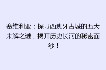 塞维利亚:探寻西班牙古城的五大未解之谜,揭开历史长河的秘密面纱!
