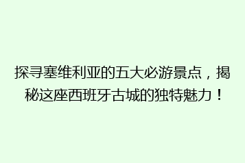 探寻塞维利亚的五大必游景点,揭秘这座西班牙古城的独特魅力!