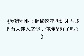 《塞维利亚:揭秘这座西班牙古城的五大迷人之谜,你准备好了吗?》