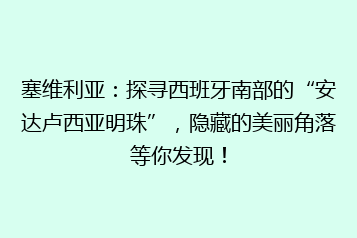 塞维利亚:探寻西班牙南部的“安达卢西亚明珠”,隐藏的美丽角落等你发现!