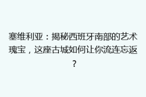 塞维利亚：揭秘西班牙南部的艺术瑰宝，这座古城如何让你流连忘返？