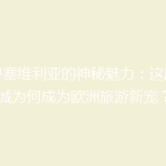 探寻塞维利亚的神秘魅力：这座古城为何成为欧洲旅游新宠？