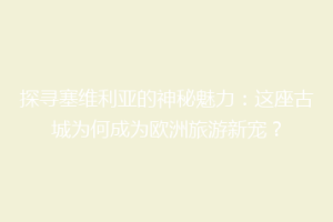 探寻塞维利亚的神秘魅力：这座古城为何成为欧洲旅游新宠？
