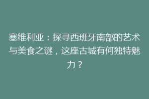 塞维利亚：探寻西班牙南部的艺术与美食之谜，这座古城有何独特魅力？